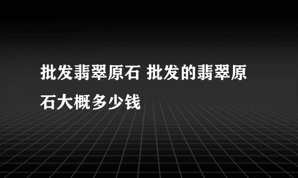 批发翡翠原石 批发的翡翠原石大概多少钱
