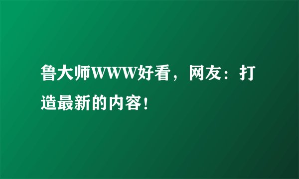 鲁大师WWW好看，网友：打造最新的内容！