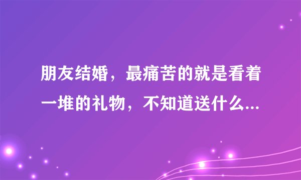 朋友结婚，最痛苦的就是看着一堆的礼物，不知道送什么好？感谢给个建议？