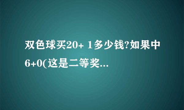 双色球买20+ 1多少钱?如果中6+0(这是二等奖吧！如果二等奖单注为50万)那我这个能得多少钱？