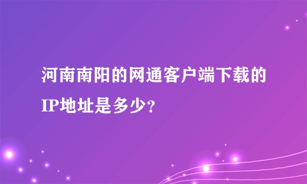 河南南阳的网通客户端下载的IP地址是多少？