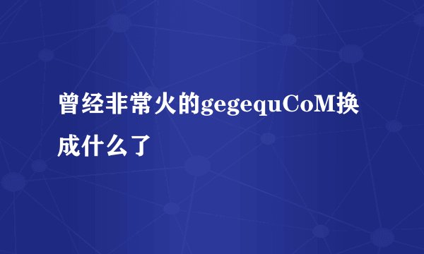 曾经非常火的gegequCoM换成什么了