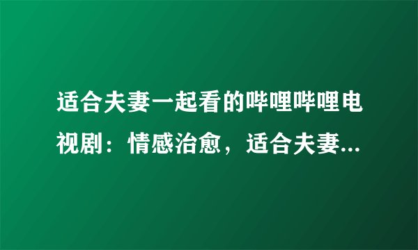 适合夫妻一起看的哔哩哔哩电视剧：情感治愈，适合夫妻共同观看的哔哩哔哩电视剧推荐