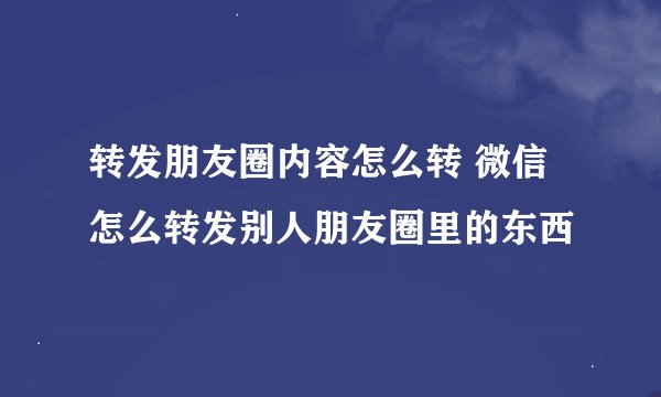 转发朋友圈内容怎么转 微信怎么转发别人朋友圈里的东西