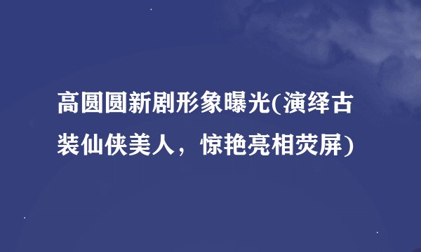 高圆圆新剧形象曝光(演绎古装仙侠美人，惊艳亮相荧屏)