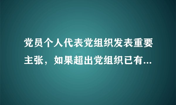 党员个人代表党组织发表重要主张，如果超出党组织已有决定的范围，应该怎么办?