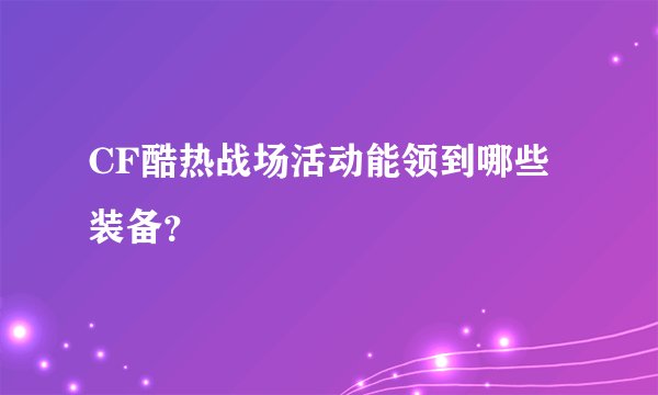 CF酷热战场活动能领到哪些装备？