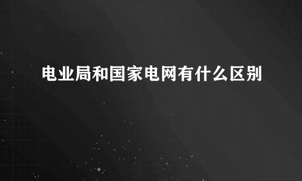 电业局和国家电网有什么区别
