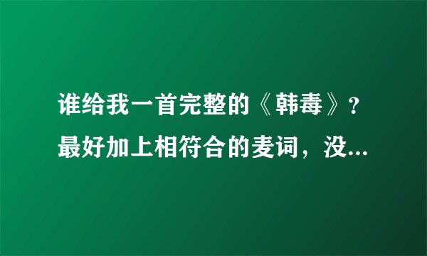 谁给我一首完整的《韩毒》？最好加上相符合的麦词，没麦词的不给分！