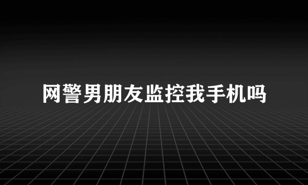 网警男朋友监控我手机吗