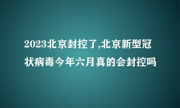 2023北京封控了,北京新型冠状病毒今年六月真的会封控吗