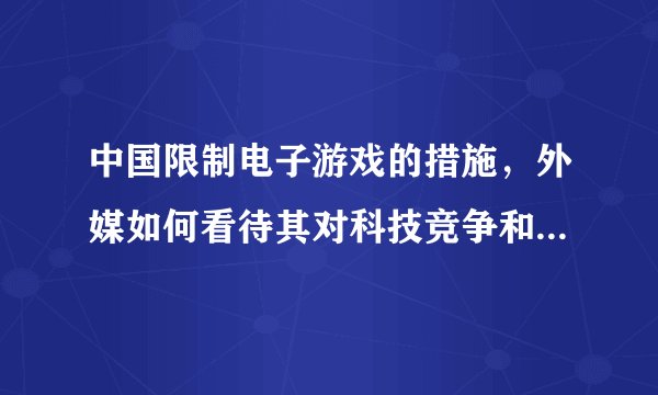 中国限制电子游戏的措施，外媒如何看待其对科技竞争和人才培养的影响？