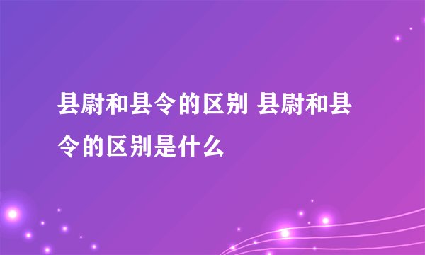 县尉和县令的区别 县尉和县令的区别是什么