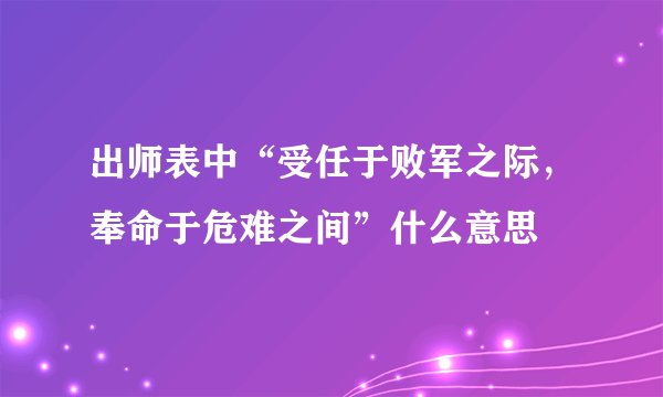 出师表中“受任于败军之际，奉命于危难之间”什么意思