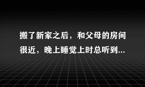 搬了新家之后，和父母的房间很近，晚上睡觉上时总听到有水声，还有床的吱吱声，时不时还有啊~啊声？不解