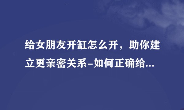 给女朋友开缸怎么开，助你建立更亲密关系-如何正确给女朋友开缸，建立更亲密关系