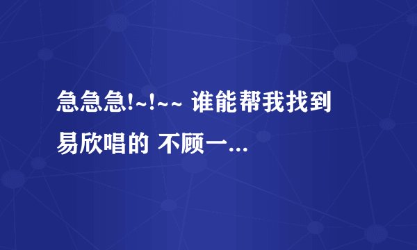 急急急!~!~~ 谁能帮我找到  易欣唱的 不顾一切爱你  的歌词