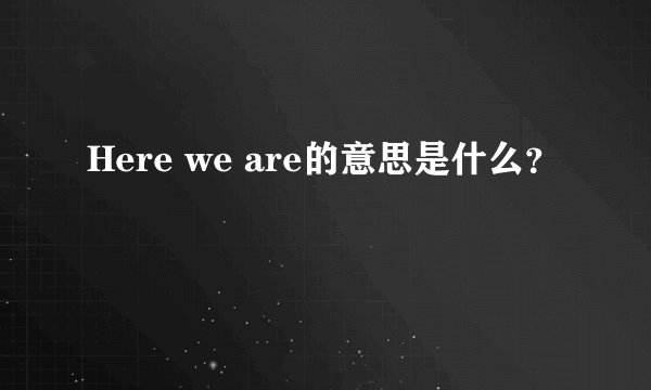 Here we are的意思是什么？