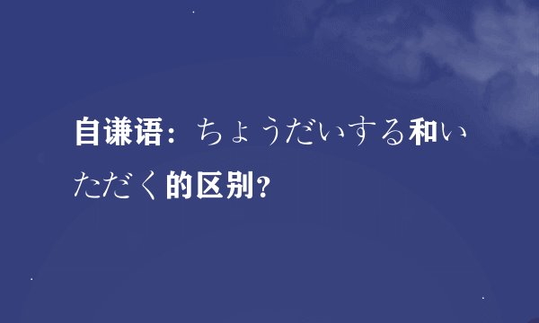 自谦语：ちょうだいする和いただく的区别？