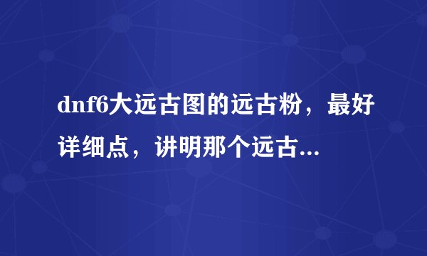 dnf6大远古图的远古粉，最好详细点，讲明那个远古图的第几个图的APC爆什么远古粉