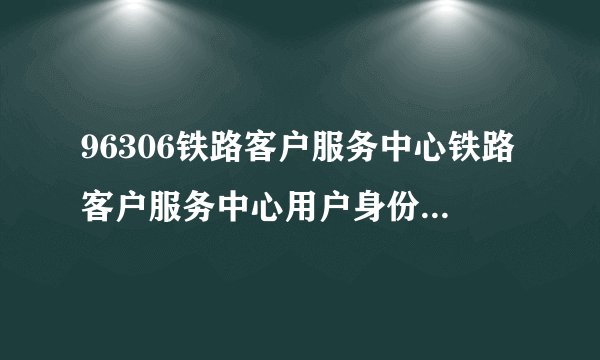 96306铁路客户服务中心铁路客户服务中心用户身份信息核对申请表