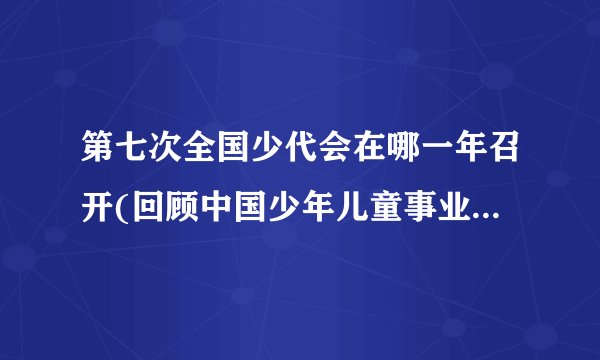 第七次全国少代会在哪一年召开(回顾中国少年儿童事业发展历程)
