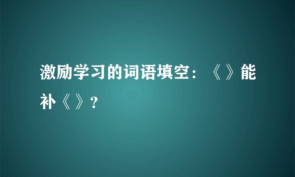 激励学习的词语填空：《》能补《》？