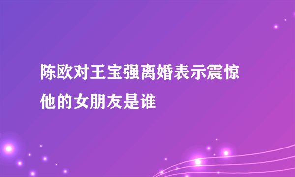 陈欧对王宝强离婚表示震惊 他的女朋友是谁