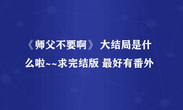 《师父不要啊》 大结局是什么啦~~求完结版 最好有番外