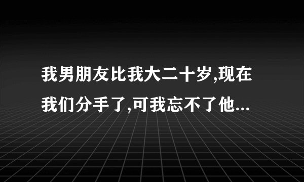 我男朋友比我大二十岁,现在我们分手了,可我忘不了他,怎么办