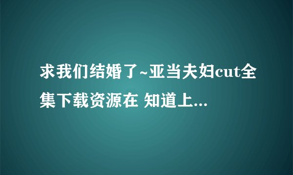 求我们结婚了~亚当夫妇cut全集下载资源在 知道上看到你有回复别人的 同求啊 谢谢了