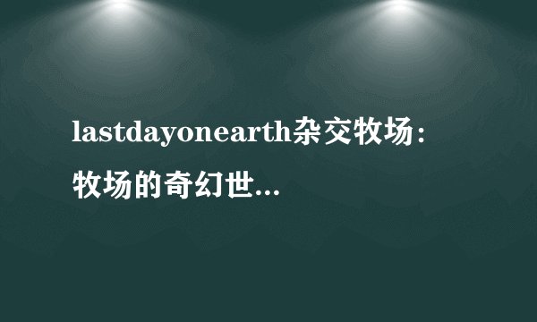 lastdayonearth杂交牧场：牧场的奇幻世界-Last Day on Earth杂交牧场探秘！