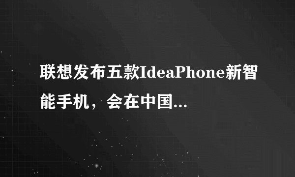 联想发布五款IdeaPhone新智能手机，会在中国和哪些国家上市？