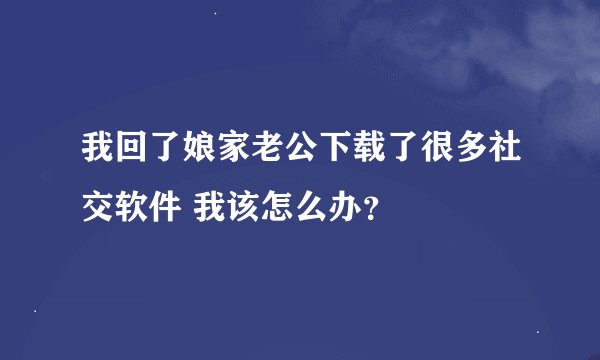 我回了娘家老公下载了很多社交软件 我该怎么办？