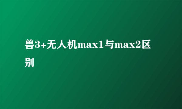 兽3+无人机max1与max2区别