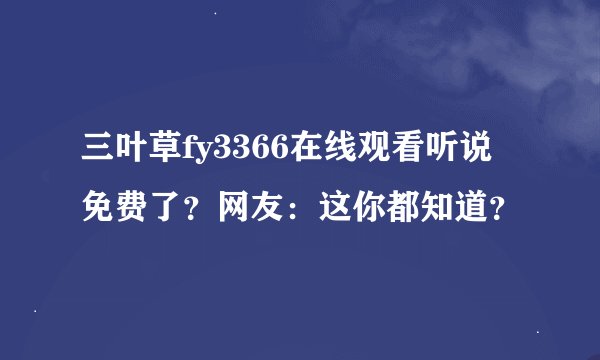 三叶草fy3366在线观看听说免费了？网友：这你都知道？