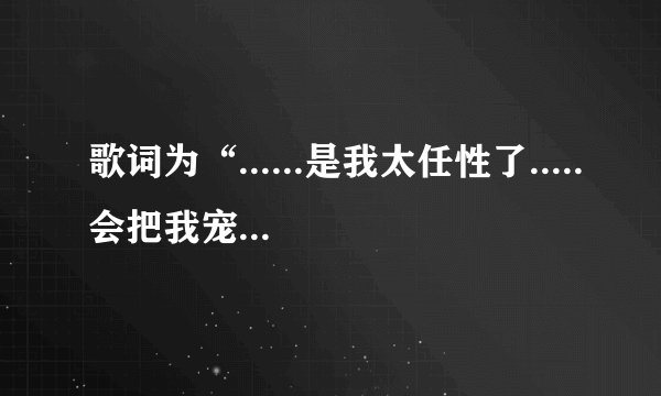 歌词为“......是我太任性了.....会把我宠坏的”歌曲是什么？