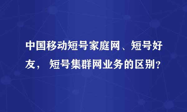 中国移动短号家庭网、短号好友， 短号集群网业务的区别？
