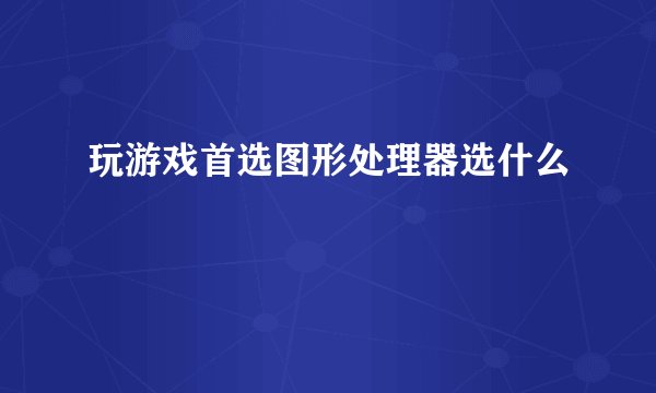 玩游戏首选图形处理器选什么