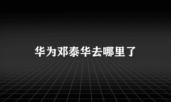 华为邓泰华去哪里了