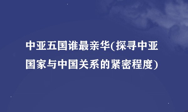 中亚五国谁最亲华(探寻中亚国家与中国关系的紧密程度)