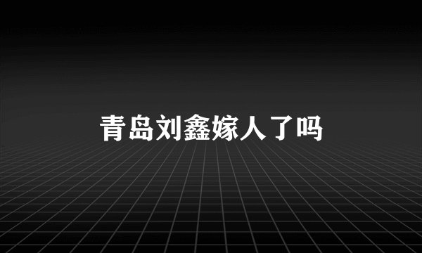 青岛刘鑫嫁人了吗