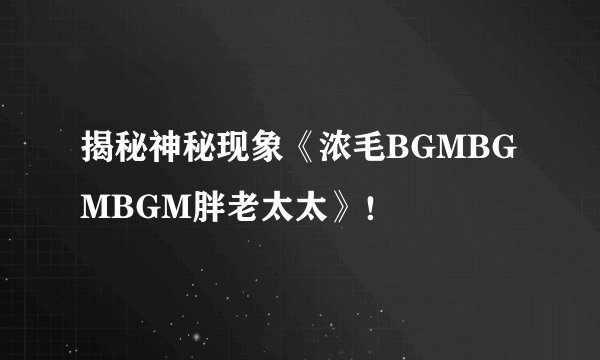 揭秘神秘现象《浓毛BGMBGMBGM胖老太太》！