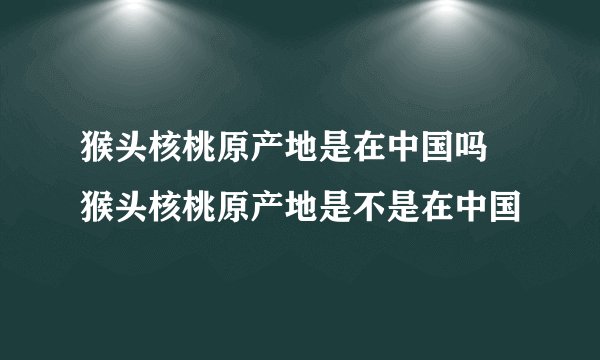 猴头核桃原产地是在中国吗 猴头核桃原产地是不是在中国