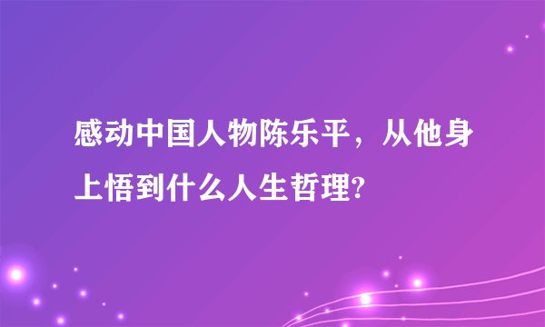 感动中国人物陈乐平，从他身上悟到什么人生哲理?