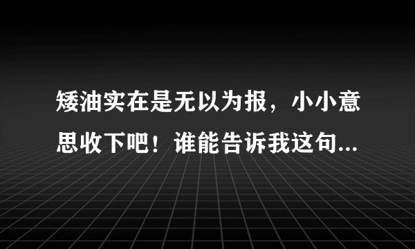 矮油实在是无以为报，小小意思收下吧！谁能告诉我这句话中的矮油是什么意思？要认真严肃的回答