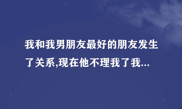 我和我男朋友最好的朋友发生了关系,现在他不理我了我该怎么办? ...