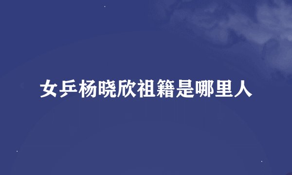 女乒杨晓欣祖籍是哪里人