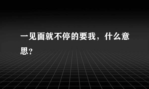 一见面就不停的要我，什么意思？