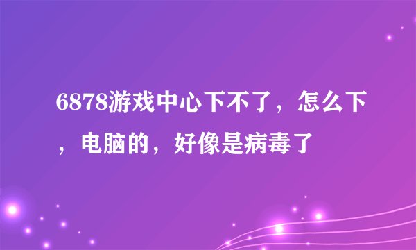 6878游戏中心下不了，怎么下，电脑的，好像是病毒了
